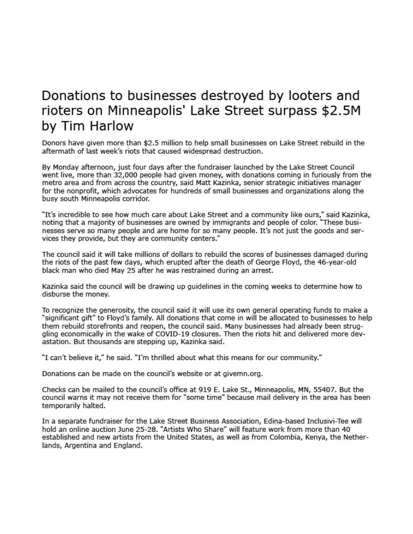 Donations to businesses destroyed by looters and
rioters on Minneapolis' Lake Street surpass $2.5M
by Tim Harlow

Donors have given more than $2.5 million to help small businesses on Lake Street rebuild in the
aftermath of last week’s riots that caused widespread destruction.

By Monday afternoon, just four days after the fundraiser launched by the Lake Street Council
went live, more than 32,000 people had given money, with donations coming in furiously from the
metro area and from across the country, said Matt Kazinka, senior strategic initiatives manager
for the nonprofit, which advocates for hundreds of small businesses and organizations along the
busy south Minneapolis corridor.

“It's incredible to see how much care about Lake Street and a community like ours,” said Kazinka,
noting that a majority of businesses are owned by immigrants and people of color. “These busi-
nesses serve so many people and are home for so many people. It's not just the goods and ser-
vices they provide, but they are community centers.”

The council said it will take millions of dollars to rebuild the scores of businesses damaged during
the riots of the past few days, which erupted after the death of George Floyd, the 46-year-old
black man who died May 25 after he was restrained during an arrest.

Kazinka said the council will be drawing up guidelines in the coming weeks to determine how to
disburse the money.

To recognize the generosity, the council said it will use its own general operating funds to make a
“significant gift” to Floyd's family. All donations that come in will be allocated to businesses to help
them rebuild storefronts and reopen, the council said. Many businesses had already been strug-
ling economically in the wake of COVID-19 closures. Then the riots hit and delivered more dev-
astation. But thousands are stepping up, Kazinka said.

“I can’t believe it,” he said. “I'm thrilled about what this means for our community.”
Donations can be made on the council's website or at givemn.org.

Checks can be mailed to the council's office at 919 E. Lake St., Minneapolis, MN, 55407. But the
council warns it may not receive them for “some time” because mail delivery in the area has been
temporarily halted.

In a separate fundraiser for the Lake Street Business Association, Edina-based Inclusivi-Tee will
hold an online auction June 25-28. “Artists Who Share” will feature work from more than 40
established and new artists from the United States, as well as from Colombia, Kenya, the Nether-
lands, Argentina and England,
